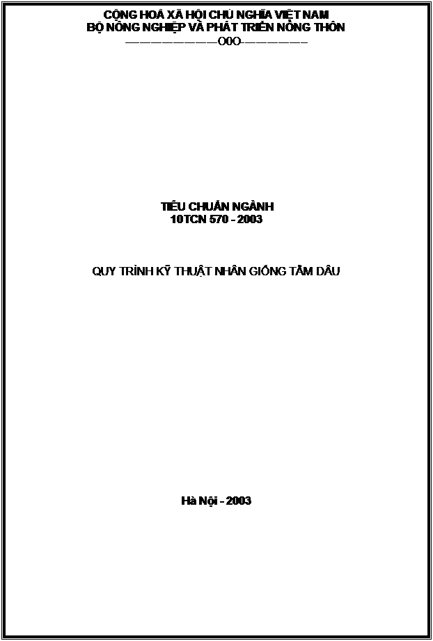 Text Box: CỘNG HOÀ XÃ HỘI CHỦ NGHĨA VIỆT NAM
BỘ NÔNG NGHIỆP VÀ PHÁT TRIỂN NÔNG THÔN
-------------------------O0O------------------












TIÊU CHUẨN NGÀNH
10TCN 570 - 2003



QUY TRÌNH KỸ THUẬT NHÂN GIỐNG TẰM DÂU

















Hà Nội - 2003


