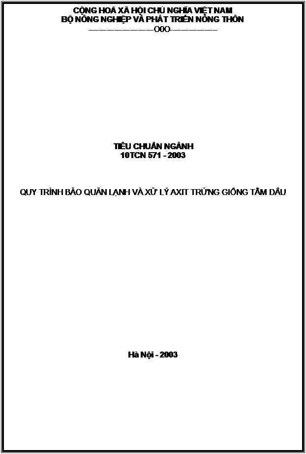 Text Box: CỘNG HOÀ XÃ HỘI CHỦ NGHĨA VIỆT NAM
BỘ NÔNG NGHIỆP VÀ PHÁT TRIỂN NÔNG THÔN
-------------------------O0O------------------












TIÊU CHUẨN NGÀNH
10TCN 571 - 2003



QUY TRÌNH BẢO QUẢN LẠNH VÀ XỬ LÝ AXIT TRỨNG GIỐNG TẰM DÂU

















Hà Nội - 2003


