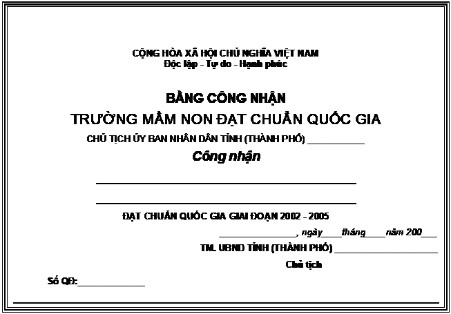 Text Box: CỘNG HÒA XÃ HỘI CHỦ NGHĨA VIỆT NAM
Độc lập - Tự do - Hạnh phúc

BẰNG CÔNG NHẬN
TRƯỜNG MẦM NON ĐẠT CHUẨN QUỐC GIA
CHỦ TỊCH ỦY BAN NHÂN DÂN TỈNH (THÀNH PHỐ) ___________
Công nhận
____________________________________
____________________________________
ĐẠT CHUẨN QUỐC GIA GIAI ĐOẠN 2002 - 2005
_______________, ngày____tháng____năm 200___
TM. UBND TỈNH (THÀNH PHỐ) ____________________
	Chủ tịch
	Số QĐ:_____________
